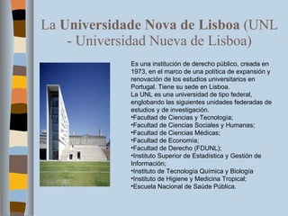 La  Universidade Nova de Lisboa  (UNL - Universidad Nueva de Lisboa) Es una institución de derecho público, creada en 1973, en el marco de una política de expansión y renovación de los estudios universitarios en Portugal. Tiene su sede en Lisboa. La UNL es una universidad de tipo federal, englobando las siguientes unidades federadas de estudios y de investigación. Facultad de Ciencias y Tecnología; Facultad de Ciencias Sociales y Humanas; Facultad de Ciencias Médicas; Facultad de Economía; Facultad de Derecho (FDUNL); Instituto Superior de Estadística y Gestión de Información; Instituto de Tecnología Química y Biología Instituto de Higiene y Medicina Tropical; Escuela Nacional de Saúde Pública. 