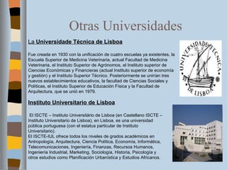Otras Universidades La  Universidade Técnica de Lisboa Fue creada en 1930 con la unificación de cuatro escuelas ya existentes, la Escuela Superior de Medicina Veterinaria, actual Facultad de Medicina Veterinaria, el Instituto Superior de Agrónomos, el Instituto superior de Ciencias Económicas y Financieras (actual Instituto superior de economía y gestión) y el Instituto Superior Técnico. Posteriormente se unirían tres nuevos establecimientos educativos, la facultad de Ciencias Sociales y Políticas, el Instituto Superior de Educación Física y la Facultad de Arquitectura, que se unió en 1979. Instituto Universitario de Lisboa   El ISCTE – Instituto Universitário de Lisboa (en Castellano ISCTE – Instituto Universitario de Lisboa), en Lisboa, es una universidad pública portuguesa (con el estatus particular de Instituto Universitario). El ISCTE-IUL ofrece todos los niveles de grados académicos en Antropología, Arquitectura, Ciencia Política, Economía, Informática, Telecomunicaciones, Ingeniería, Finanzas, Recursos Humanos, Ingeniería Industrial, Marketing, Sociología, Historia, Psicología y otros estudios como Planificación Urbanística y Estudios Africanos.   