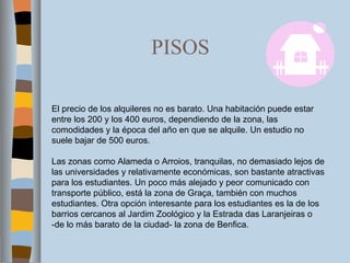 PISOS El precio de los alquileres no es barato. Una habitación puede estar entre los 200 y los 400 euros, dependiendo de la zona, las comodidades y la época del año en que se alquile. Un estudio no suele bajar de 500 euros. Las zonas como Alameda o Arroios, tranquilas, no demasiado lejos de las universidades y relativamente económicas, son bastante atractivas para los estudiantes. Un poco más alejado y peor comunicado con transporte público, está la zona de Graça, también con muchos estudiantes. Otra opción interesante para los estudiantes es la de los barrios cercanos al Jardim Zoológico y la Estrada das Laranjeiras o -de lo más barato de la ciudad- la zona de Benfica. 