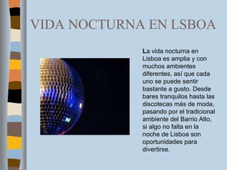 VIDA NOCTURNA EN LSBOA L a vida nocturna en Lisboa es amplia y con muchos ambientes diferentes, así que cada uno se puede sentir bastante a gusto. Desde bares tranquilos hasta las discotecas más de moda, pasando por el tradicional ambiente del Barrio Alto, si algo no falta en la noche de Lisboa son oportunidades para divertirse. 