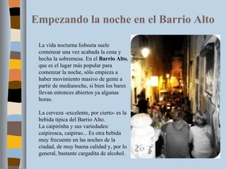 Empezando la noche en el Barrio Alto La vida nocturna lisboeta suele comenzar una vez acabada la cena y hecha la sobremesa. En el  Barrio Alto , que es el lugar más popular para comenzar la noche, sólo empieza a haber movimiento masivo de gente a partir de medianoche, si bien los bares llevan entonces abiertos ya algunas horas. La cerveza -excelente, por cierto- es la bebida típica del Barrio Alto. La caipirinha y sus variedades: caipirosca, caipirao... Es otra bebida muy frecuente en las noches de la ciudad, de muy buena calidad y, por lo general, bastante cargadita de alcohol. 