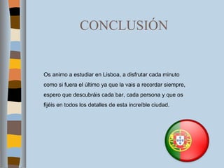 CONCLUSIÓN Os animo a estudiar en Lisboa, a disfrutar cada minuto como si fuera el último ya que la vais a recordar siempre, espero que descubráis cada bar, cada persona y que os fijéis en todos los detalles de esta increíble ciudad.  