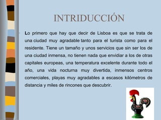 INTRIDUCCIÓN L o primero que hay que decir de Lisboa es que se trata de una ciudad muy agradable tanto para el turista como para el residente. Tiene un tamaño y unos servicios que sin ser los de una ciudad inmensa, no tienen nada que envidiar a los de otras capitales europeas, una temperatura excelente durante todo el año, una vida nocturna muy divertida, inmensos centros comerciales, playas muy agradables a escasos kilómetros de distancia y miles de rincones que descubrir. 