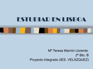 ESTUDIAR EN LISBOA Mª Teresa Marrón Llorente. 2º Bto. B Proyecto Integrado (IES. VELÁZQUEZ) 