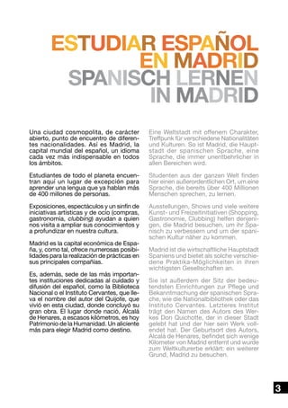 estudiar español
en Madrid
Spanisch lernen
in Madrid
Una ciudad cosmopolita, de carácter
abierto, punto de encuentro de diferentes nacionalidades. Así es Madrid, la
capital mundial del español, un idioma
cada vez más indispensable en todos
los ámbitos.

Eine Weltstadt mit offenem Charakter,
Treffpunk für verschiedene Nationalitäten
und Kulturen. So ist Madrid, die Hauptstadt der spanischen Sprache, eine
Sprache, die immer unentbehrlicher in
allen Bereichen wird.

Estudiantes de todo el planeta encuentran aquí un lugar de excepción para
aprender una lengua que ya hablan más
de 400 millones de personas.

Studenten aus der ganzen Welt finden
hier einen außerordentlichen Ort, um eine
Sprache, die bereits über 400 Millionen
Menschen sprechen, zu lernen.

Exposiciones, espectáculos y un sinfín de
iniciativas artísticas y de ocio (compras,
gastronomía, clubbing) ayudan a quien
nos visita a ampliar sus conocimientos y
a profundizar en nuestra cultura.

Ausstellungen, Shows und viele weitere
Kunst- und Freizeitinitiativen (Shopping,
Gastronomie, Clubbing) helfen denjenigen, die Madrid besuchen, um ihr Spanisch zu verbessern und um der spanischen Kultur näher zu kommen.

Madrid es la capital económica de España, y, como tal, ofrece numerosas posibilidades para la realización de prácticas en
sus principales compañías.
Es, además, sede de las más importantes instituciones dedicadas al cuidado y
difusión del español, como la Biblioteca
Nacional o el Instituto Cervantes, que lleva el nombre del autor del Quijote, que
vivió en esta ciudad, donde concluyó su
gran obra. El lugar donde nació, Alcalá
de Henares, a escasos kilómetros, es hoy
Patrimonio de la Humanidad. Un aliciente
más para elegir Madrid como destino.

Madrid ist die wirtschaftliche Hauptstadt
Spaniens und bietet als solche verschiedene Praktika-Möglichkeiten in ihren
wichtigsten Gesellschaften an.
Sie ist außerdem der Sitz der bedeutendsten Einrichtungen zur Pflege und
Bekanntmachung der spanischen Sprache, wie die Nationalbibliothek oder das
Instituto Cervantes. Letzteres Institut
trägt den Namen des Autors des Werkes Don Quichotte, der in dieser Stadt
gelebt hat und der hier sein Werk vollendet hat. Der Geburtsort des Autors,
Alcalá de Henares, befindet sich wenige
Kilometer von Madrid entfernt und wurde
zum Weltkulturerbe erklärt: ein weiterer
Grund, Madrid zu besuchen.

3

 