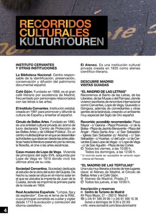 recorridos
culturales
KULTURTOUREN
INSTITUTO CERVANTES
Y OTRAS INSTITUCIONES
La Biblioteca Nacional. Centro responsable de la identificación, preservación,
conservación y difusión del patrimonio
documental español.
Café Gijón. Fundado en 1888, es el gran
café literario por excelencia de Madrid,
frecuentado por personajes relacionados
con las letras o las artes.
El Instituto Cervantes. Institución estatal,
creada en 1991 para promover y difundir la
cultura de España y enseñar el español.
Círculo de Bellas Artes. Fundado en 1880,
es una entidad cultural privada sin ánimo de
lucro declarada ‘Centro de Protección de
las Bellas Artes y de Utilidad Pública’. Es un
centro multidisciplinar en el que se desarrollan
actividades que abarcan desde las artes plásticas hasta la literatura pasando por la ciencia,
la filosofía, el cine o las artes escénicas.
Casa-museo de Lope de Vega. Vivienda
de principios del siglo XVII, adquirida por
Lope de Vega en 1610 donde vivió los
últimos años de su vida.
Sociedad Cervantina. Sociedad dedicada
al estudio de la obra del autor del Quijote. De
hecho su sede se sitúa en el mismo solar en
el que se ubicaba la imprenta de Juan de la
Cuesta, donde se imprimió la primera parte
de la novela en 1604.

4

Real Academia Española. ”Limpia, fija y
da esplendor”. Ese es el lema de la RAE,
cuyo principal cometido es cuidar y vigilar
desde 1713 la evolución y corrección del
idioma castellano.

El Ateneo. Es una institución cultural
privada creada en 1835 como ateneo
científico-literario.
DESCUBRE MADRID
VISITAS GUIADAS
“EL MADRID DE LAS LETRAS”
Recorremos el Barrio de las Letras, de los
Literatos, de las Musas o del Parnaso, donde
vivieron escritores de renombre internacional
como Cervantes, Lope de Vega, Quevedo o
Góngora, además de comediantes y otras
gentes de la farándula, creando un ambiente
muy especial del Siglo de Oro español.
Recorrido accesible recomendado: Plaza
Mayor - c/ Gerona - Plaza Provincia - c/ de la
Bolsa - Plaza de Jacinto Benavente - Plaza del
Ángel - Plaza Santa Ana - c/ San Sebastián
- Iglesia San Sebastián (c/ Atocha) - c/ San
Sebastián - c/ Huertas - c/ del León - c/ de Cervantes (Casa Lope de Vega) - c/ Lope de Vega
- c/ de San Agustín - Plaza de las Cortes
k	Todos los viernes, a las 10:00 h.
	 odos los domingos, a las 12:00 h.
T
* El recorrido puede ser susceptible de variación según
criterios del Patronato

“EL MADRID DE LAS TERTULIAS”
Una ruta muy literaria a través de tres lugares
clave: el Ateneo de Madrid, el Círculo de
Bellas Artes y el Café Gijón.
i	Ateneo de Madrid, Prado,21
k	Todos los jueves, a las 10:00 h.
Inscripción y reservas
i	 Centro de Turismo de Madrid
h	Plaza Mayor, 27 – 28012 Madrid
b	
(+34) 91 588 29 06 / (+34) 91 588 16 36
(lunes a domingos de 9:30 a 20:30)
+info :www.esmadrid.com/descubremadrid

 