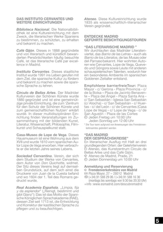 DAS INSTITUTO CERVANTES UND
WEITERE EINRICHTUNGEN
Biblioteca Nacional. Die Nationalbibliothek ist eine Kultureinrichtung mit dem
Zweck, die literarischen Werke Spaniens
zu bestimmen, zu schützten, zu erhalten
und bekannt zu machen.
Café Gijón. Dieses in 1888 gegründete
und von literarisch und künstlich bewanderten Persönlichkeiten häufig besuchte
Café, ist das literarische Café par excellence in Madrid.
Instituto Cervantes. Dieses staatliche
Institut wurde 1991 ins Leben gerufen mit
dem Ziel, die spanische Kultur zu fördern
und bekannt zu machen sowie die spanische Sprache zu lehren.
Círculo de Bellas Artes. Der Madrider
Kulturverein der Schönen Künste wurde
1880 gegründet und ist eine gemeinnützige private Einrichtung, die zum ‘Zentrum
für den Schutz der Schönen Künste und
zum gemeinschaftlichen Nutzen‘ erklärt
wurde. In dieser multidisziplinären Einrichtung finden Veranstaltungen im Zusammenhang mit der bildenden Kunst,
Literatur, Wissenschaft, Philosophie, Filmkunst und Schauspielkunst statt.
Casa-Museo de Lope de Vega. Dieses
Hausmuseum ist eine Wohnung aus dem
XVII und wurde 1610 vom spanischen Autor Lope de Vega erworben. Hier verbrachte er die letzten Jahre seines Lebens.
Sociedad Cervantina. Verein, der sich
dem Studium der Werke von Cervantes,
dem Autor von Don Quichotte, widmet.
Der Sitz dieses Vereins liegt auf demselben Grundstück, auf dem sich einst die
Druckerei von Juan de la Cuesta befand
und wo 1604 der 1. Teil des Romans gedruckt wurde.
 
Real Academia Española. „Limpia, fija
y da esplendor” („Reinigt, bestimmt und
gibt Glanz“): Das ist das Motto der Spanische Königlichen Sprachakademie (RAE),
dessen Ziel seit 1713 ist, die Entwicklung
und Korrektur der kastilischen Sprache zu
pflegen und zu beaufsichtigen.

Ateneo. Diese Kultureinrichtung wurde
1835 als wissenschaftlich-literarischer
Verein gegründet.
ENTDECKE MADRID
GEFÜHRTE BESICHTIGUNGSTOUREN
“DAS LITERARISCHE MADRID ”
Wir durchlaufen das Madrider Literatenviertel, das Barrio de las Letras – auch als
Barrio de los Literatos, de las Musas oder
del Parnaso bekannt. Hier wohnten Autoren wie Cervantes, Lope de Vega, Quevedo und Góngora sowie Leute mit anderen
schauspielerischen Talenten, wodurch hier
ein besonderes Ambiente im spanischen
Goldenen Zeitalter entstand.
Empfohlene barrierfreieTour: Plaza
Mayor - c/ Gerona - Plaza Provincia - c/
de la Bolsa – Plaza de Jacinto Benavente – Plaza del Ángel - Plaza Santa Ana c/ San Sebastián - Iglesia San Sebastián
(c/ Atocha) - c/ San Sebastián - c/ Huertas - c/ del León - c/ de Cervantes (Casa
Lope de Vega) - c/ Lope de Vega - c/ de
San Agustín - Plaza de las Cortes
k	Jeden Freitag um 10:00 Uhr
	 eden Sonntag um 12:00 Uhr
J
* Die Tour kann aufgrund von Anweisungen des Fremdenverkehrsamtes geändert werden

“DAS MADRID
DER GESPRÄCHSKREISE”
En literarischer Ausflug mit Halt an drei
grundlegenden Orten: der Gelehrtenverein
El Ateneo, das Kunstzentrum Círculo de
Bellas Artes und das Café Gijón.
i	Ateneo de Madrid, Prado, 21
k	Jeden Donnerstag um 10:00 Uhr
Anmeldung und Reservierung
i	 Fremdenverkehrsbüro von Madrid
h	Plaza Mayor, 27 – 28012 Madrid
b	
(+34) 91 588 29 06 / (+34) 91 588 16 36
(montags bis sonntags von 9:30 bis 20:30 Uhr)
+info :www.esmadrid.com/descubremadrid

5

 