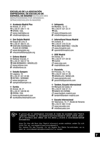 ESCUELAS DE LA ASOCIACIÓN
EMPRESARIAL DE ESCUELAS DE
ESPAÑOL DE MADRID SCHULEN DES
BERUFSVEREINS FÜR SPANISCHSPRACHSCHULEN IN MADRID

i	 Academia Madrid Plus
h	Arenal, 21. 6º D
b	
(+34) 91 548 11 16
f	 PERA / SOL
Ó
c	www.madridplus.es
a	info@madridplus.es

i	 Inhispania
h	Montera, 10-12
b	
(+34) 91 521 22 31
f	 OL
S
c	www.inhispania.com
a	info@inhispania.com

i	 Don Quijote Madrid
h	Duque de Liria, 6
b	
(+34) 91 360 41 33
f	 ENTURA RODRÍGUEZ /
V

i	 International House Madrid
h	Zurbano, 8
b	
(+34) 91 319 72 24
f	 LONSO MArTÍNEZ / COLÓN
A
c	www.ihmadrid.com
a	spanish@ihmadrid.com

PLAZA DE ESPAÑA

c	www.donquijote.org
a	infocentral@donquijote.org
i	 Enforex Madrid
h	Baltasar Gracián, 4
b	
(+34) 91 594 37 76
f	 AN BERNARDO / ARGÜELLES
S
c	www.enforex.com
a	info@enforex.es
i	 Estudio Sampere
h	Lagasca, 16
b	
(+34) 91 431 43 66
f	 ETIRO / SERRANO
R
c	www.sampere.es
a	sampere@sampere.es
i	 Eureka
h	Arenal, 26. 3º.
b	
(+34) 91 548 86 40
f	 PERA / SOL
Ó
c	www.eurekamadrid.com
a	eureka@eurekamadrid.com

i	 Oise Madrid
h	Orense, 81
b	
(+34) 91 571 04 50
f	 UZCO
C
c	www.oise.com
a	madrid@oise.com	
i	 Paraninfo
h	Princesa, 70. 1º izq.
b	
(+34) 91 543 31 39
f	 RGÜELLES / MONCLOA
A
c	www.paraninfo.com
a	paraninfo@paraninfo.com
i	 Tandem, Escuela Internacional
h	Marqués de Cubas, 8
b	
(+34) 91 532 27 15
f	 ANCO DE ESPAÑA
B
c	www.tandem-madrid.com
a	tandem@tandem-madrid.com
i	 Escuela Internacional
h	Talamanca, 10. 1º. Alcalá de Henares
b	
(+34) 91 883 12 64
c	www.escuelai.com
a	info@escuelai.com

Si quieres que te mantengamos informado de todas las novedades sobre Madrid,
regístrate entrando en www.esmadrid.com/recuerdamadrid donde podrás descargar el formulario para rellenar con tus datos y envíarlo a recuerdamadridptm@
munimadrid.es.
Wenn Sie über alle News über Madrid informiert werden möchten, melden Sie sich
bitte hier an: www.esmadrid.com/recuerdamadrid
Hier können Sie das Formular für die Angabe Ihre Daten herunterladen, um es
dann an recuerdamadridptm@munimadrid.es zu senden.

7

 