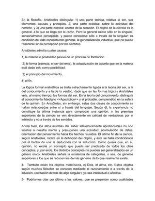En la filosofía, Aristóteles distinguía: 1) una parte teórica, relativa al ser, sus
elementos, causas y principios, 2) una parte práctica: sobre la actividad del
hombre, y 3) una parte poética: acerca de la creación. El objeto de la ciencia es lo
general, a lo que se llega por la razón. Pero lo general existe sólo en lo singular,
sensorialmente perceptible, y puede conocerse sólo a través de lo singular: es
condición de todo conocimiento general, la generalización inductiva, que no puede
realizarse sin la percepción por los sentidos.

Aristóteles admitía cuatro causas:

1) la materia o posibilidad pasiva de un proceso de formación.

 2) la forma (esencia, el ser del ente), la actualización de aquello que en la materia
está dado sólo como posibilidad.

3) el principio del movimiento.

4) el fin.

La lógica formal aristotélica se halla estrechamente ligada a la teoría del ser, a la
del conocimiento y a la de la verdad, dado que en las formas lógicas Aristóteles
veía, al mismo tiempo, las formas del ser. En la teoría del conocimiento, distinguía
el conocimiento fidedigno <<Apodíctico>> y el probable, comprendido en la esfera
de la opinión. En Aristóteles, sin embargo, estas dos clases de conocimiento se
hallan relacionadas entre sí a través del lenguaje. Según él, la experiencia no
constituye la última instancia para comprobar una opinión, y las premisas
superiores de la ciencia se ven directamente en calidad de verdaderas por el
intelecto y no a través de los sentidos.

Ahora bien, los altos axiomas del saber intelectivamente aprehensibles no son
innatos a nuestra mente y presuponen una actividad: acumulación de datos,
orientación del pensamiento hacia los hechos reunidos. El último fin de la ciencia,
según Aristóteles, radica en la definición del objeto, y ésta se halla condicionada
por el hecho de unir la deducción con la inducción. Como quiera que, en su
opinión, no existe un concepto que pueda ser predicado de todos los otros
conceptos, y, por ende, los distintos conceptos no pueden ser generalizados en un
género único, Aristóteles señala la existencia de categorías, o sea, de géneros
superiores a los que se reducen los demás géneros de lo que realmente existe.

4- También están los objetos metafísicos, ej Dios, el alma, etc. Estos objetos
según muchos filósofos se conocen mediante el razonamiento o a través de la
intuición, (captación directa de algo singular), ya sea intelectual o afectiva.

5- Podríamos citar por último a los valores, que se presentan como cualidades
 