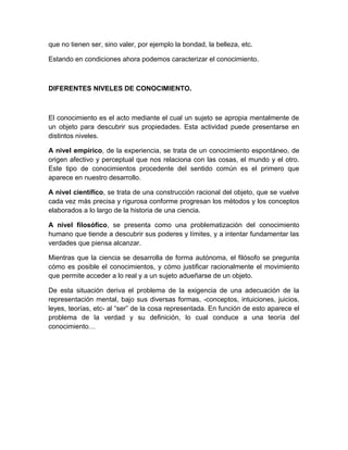 que no tienen ser, sino valer, por ejemplo la bondad, la belleza, etc.

Estando en condiciones ahora podemos caracterizar el conocimiento.



DIFERENTES NIVELES DE CONOCIMIENTO.



El conocimiento es el acto mediante el cual un sujeto se apropia mentalmente de
un objeto para descubrir sus propiedades. Esta actividad puede presentarse en
distintos niveles.

A nivel empírico, de la experiencia, se trata de un conocimiento espontáneo, de
origen afectivo y perceptual que nos relaciona con las cosas, el mundo y el otro.
Este tipo de conocimientos procedente del sentido común es el primero que
aparece en nuestro desarrollo.

A nivel científico, se trata de una construcción racional del objeto, que se vuelve
cada vez más precisa y rigurosa conforme progresan los métodos y los conceptos
elaborados a lo largo de la historia de una ciencia.

A nivel filosófico, se presenta como una problematización del conocimiento
humano que tiende a descubrir sus poderes y límites, y a intentar fundamentar las
verdades que piensa alcanzar.

Mientras que la ciencia se desarrolla de forma autónoma, el filósofo se pregunta
cómo es posible el conocimientos, y cómo justificar racionalmente el movimiento
que permite acceder a lo real y a un sujeto adueñarse de un objeto.

De esta situación deriva el problema de la exigencia de una adecuación de la
representación mental, bajo sus diversas formas, -conceptos, intuiciones, juicios,
leyes, teorías, etc- al “ser” de la cosa representada. En función de esto aparece el
problema de la verdad y su definición, lo cual conduce a una teoría del
conocimiento…
 