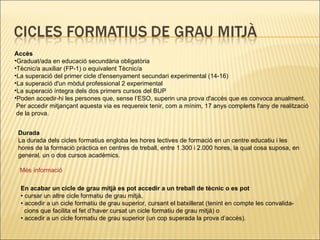 Durada La durada dels cicles formatius engloba les hores lectives de formació en un centre educatiu i les hores de la formació pràctica en centres de treball, entre 1.300 i 2.000 hores, la qual cosa suposa, en general, un o dos cursos acadèmics. Més   informació Accès Graduat/ada en educació secundària obligatòria Tècnic/a auxiliar (FP-1) o equivalent Tècnic/a La superació del primer cicle d'ensenyament secundari experimental (14-16) La superació d'un mòdul professional 2 experimental La superació íntegra dels dos primers cursos del BUP Poden accedir-hi les persones que, sense l’ESO, superin una prova d'accés que es convoca anualment.  Per accedir mitjançant aquesta via es requereix tenir, com a mínim, 17 anys complerts l'any de realització  de la prova. En acabar un cicle de grau mitjà es pot accedir a un treball de tècnic  o es pot •  cursar un altre cicle formatiu de grau mitjà, •  accedir a un cicle formatiu de grau superior, cursant el batxillerat (tenint en compte les convalida- cions que facilita el fet d’haver cursat un cicle formatiu de grau mitjà) o •  accedir a un cicle formatiu de grau superior (un cop superada la prova d’accés). 