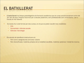 El  batxillerat  és l'etapa postobligatòria de formació acadèmica que es cursa convencionalment entre els 16 i els 18 anys. Prepara l'alumnat per a estudis posteriors, tant professionals com universitaris, i per a l'accés al món laboral.    Es tracta d'un cicle format per dos cursos, en el que es poden escollir tres modalitats: Arts    Humanitats i ciències socials    Ciències i tecnologia    Els estudis de batxillerat s'estructuren en:  Part comú: assignatures comunes i tutoria Part diversificada: matèries pròpies de la modalitat escollida, matèries optatives i treball de recerca. 