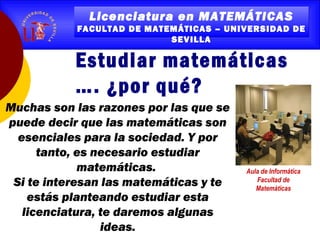 Licenciatura en MATEMÁTICAS
FACULTAD DE MATEMÁTICAS – UNIVERSIDAD DE
SEVILLA
Licenciatura en MATEMÁTICAS
FACULTAD DE MATEMÁTICAS – UNIVERSIDAD DE
SEVILLA
Estudiar matemáticas
…. ¿por qué?
Muchas son las razones por las que se
puede decir que las matemáticas son
esenciales para la sociedad. Y por
tanto, es necesario estudiar
matemáticas.
Si te interesan las matemáticas y te
estás planteando estudiar esta
licenciatura, te daremos algunas
ideas.
Aula de Informática
Facultad de
Matemáticas
 
