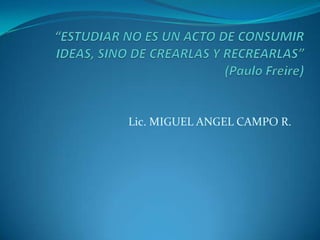 “ESTUDIAR NO ES UN ACTO DE CONSUMIR IDEAS, SINO DE CREARLAS Y RECREARLAS” (Paulo Freire) Lic. MIGUEL ANGEL CAMPO R. 