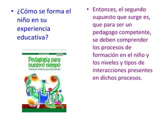 • ¿Cómo se forma el   • Entonces, el segundo
                        supuesto que surge es,
  niño en su
                        que para ser un
  experiencia           pedagogo competente,
  educativa?            se deben comprender
                        los procesos de
                        formación en el niño y
                        los niveles y tipos de
                        interacciones presentes
                        en dichos procesos.
 