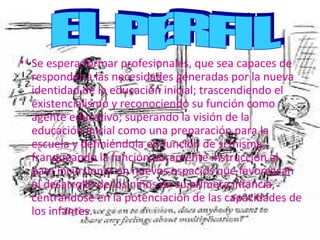 •
• Se espera formar profesionales, que sea capaces de
  responder a las necesidades generadas por la nueva
  responder a las necesidades generadas por la nueva
  identidad de la educación inicial; trascendiendo el
  identidad de la educación inicial; trascendiendo el
  existencialismo y reconociendo su función como
  existencialismo y reconociendo su función como
  agente educativo; superando la visión de la
  agente educativo; superando la visión de la
  educación inicial como una preparación para la
  educación inicial como una preparación para la
  escuela y definiéndola en función de si misma,
  escuela y definiéndola en función de si misma,
  franqueando la función puramente instrucción al
  franqueando la función puramente instrucción al
  para incursionar en nuevos espacios que favorezcan
  para incursionar en nuevos espacios que favorezcan
  el desarrollo de los niños en su primera infancia,
  el desarrollo de los niños en su primera infancia,
  centrándose en la potenciación de las capacidades de
  centrándose en la potenciación de las capacidades de
  los infantes.
  los infantes.
 