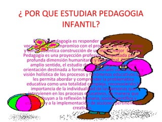 ¿ POR QUE ESTUDIAR PEDAGOGIA
          INFANTIL?
       Estudiar pedagogía es responder aun compromiso
 vocacional, un compromiso con el progreso de las personas
 y con la autentica construcción de un modo mejor Estudiar
 Pedagogía es una proyección profesional impulsada por una
   profunda dimensión humanitaria y vocacional. En el más
     amplio sentido, el estudio de la Pedagogía posee una
 orientación destinada a formar profesionales con enfoque y
 visión holística de los procesos y fenómenos educativos que
       les permita abordar y comprender la problemática
   educativa como una totalidad compleja, reconociendo la
      importancia de la individualidad de las personas que
    intervienen en los procesos educativos, de manera que
     contribuyan a la reflexión humana, social, científica y
  espiritual y a la implementación de acciones pertinentes y
                            creativas.
 