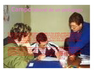 Campo laboral de un pedagogo


•   El campo de acción del un licenciado en Pedagogía es muy amplio, puedes trabajar en todo lo
    relacionado con el ámbito educativo, desde la elaboración de planes y programas de estudio,
    diseño de material didáctico, planeación de talleres, capacitación docente, atención a niños
    con problemas de aprendizaje, orientación vocacional, entre otras. Aunque considero que
    actualmente se desaprovecha a los pedagogos y se colocan a otras personas que no tienen el
    perfil adecuado para estar en esto de la educación.

•   El pedagogo es un profesionista dedicado a estudiar e investigar todos los elementos de la
    educación, sean dentro de un nivel problemático o sin el. Su perfil profesional esta dedicado a
    la Investigación Educativa, Planeación y Administración de la Educación, Formación de
    Profesores, Diseño, Desarrollo y Evaluación del Curricular, entre otras actividades que puede
    desempeñar. Es necesario consolidar el campo de trabajo profesional de los Pedagogos.
 