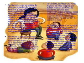 •   Ser Docente, es ofrecer una varita
•   Ser Docente, es ser un estilista de          mágica a los niños (as) para que
    almas, un embellecedor de vidas;             puedan volar con sus fantasías,
    tiene una irrenunciable misión de            recorrer los caminos de la
    partero del espíritu y de la                 imaginación, visitar estrellas y países
    personalidad. Es alguien que                 encantados, hablar con mariposas y
    entiende y asume trascendencia de            tulipanes, descubrir horizontes
    su misión, consciente de que no se           insospechados y descansar con el
    agota de impartir conocimientos o            pecho de la luna.
    propiciar el desarrollo de habilidades
    y destrezas, sino que se dirige a
    formar personas, a enseñar a vivir       •   Ser Docente, es guiar a los alumnos
    con autenticidad, sentido y                  (as) a la maduración de una fe. El
    proyectos, con valores definidos, con        educador creyente deberá reflejar su
    realidades, incógnitas y esperanzas.         fe en su propia vida. Por eso, dentro
                                                 de sus limitaciones, tratará de
                                                 caminar siempre al lado de sus
•   Ser Docente, consiste en brindar             alumnos (as), dispuesto a atenderle
    vuelos de altura, sembrar utopía,            con especial cariño y dedicación
    estar siempre abierto a la aventura          sobre todo cuando estén en serios
    de lo desconocido, al riesgo de las          problemas y dificultades. Que los
    cumbres, exploradores de nuevos              alumnos (as) sientan que siempre
    horizontes y mundos más humanos              podrán contar con su ayuda y
    construidos mas allá de los gritos y         comprensión y nunca estarán solos
    de la impaciencia.                           (as).
 