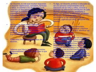 •   Ser Docente, es más que inculcar respuestas    •   Yo digo, ser docente, profesor o educador es
    e imponer repeticiones, conceptos, formulas        ser una persona comprometido con la
    y datos, es orientar a los alumnos (as) a la       educación de los niños y niñas, conocer y
    creación y el descubrimiento, que surgen de        entender las diferencias individuales de cada
    interrogar la realidad de cada DIA y de            alumno, entregar valores, enseñarles a
    interrogarse permanentemente. Es formar            opinar con respeto, a reflexionar, a trabajar
    individuos críticos, libres, democráticos,         en equipo. Un docente debe creer
    innovadores, trabajadores y con                    plenamente en las capacidades de sus
    sentimientos nobles.                               alumnos, jugársela por ellos, involucrar a las
                                                       familias.
•   Ser Docente, no es ser un suplicante ni
    buscador de faltas, ni descalificado de los    •   Además debe dominar los contenidos,
    demás, ni un ciego que da palos a diestra y        capacitarse, renovarse, manejar y dominar
    siniestra... Es una persona estudiosa,             distintas estrategias en el aula, planificar sus
    paciente, serena interiormente y amante de         clases, evaluar, guiar, etc.
    la profesión docente.
                                                   •   Pero para tener el lugar que nos merecemos,
•   Todas estas líneas son algunas ideas de ser        debemos unirnos como gremio en torno a
    docente...                                         una profunda reflexión ¿cómo podemos
                                                       mejorar nuestras condiciones laborales?
                                                       Muchas veces los profesores reciben un
                                                       sueldo que no se equipara a las horas de
•   Sabemos que Educar Implica: Compromiso,            aula, a las horas de planificación, a las horas
    Responsabilidad, Vocación y Amor por lo que        de revisión de evaluaciones y trabajos en
    Hacemos.                                           casa, de las reuniones de apoderados, de las
                                                       actividades extraprogramáticas, de las visitas
                                                       a casas de los alumnos enfermos, etc
 