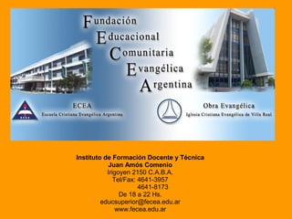 Instituto de Formación Docente y Técnica
Juan Amós Comenio
Irigoyen 2150 C.A.B.A.
Tel/Fax: 4641-3957
4641-8173
De 18 a 22 Hs.
educsuperior@fecea.edu.ar
www.fecea.edu.ar
 
