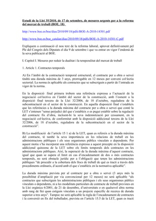 Estudi de la Llei 35/2010, de 17 de setembre, de mesures urgents per a la reforma
del mercat de treball (BOE, 18)
http://www.boe.es/boe/dias/2010/09/18/pdfs/BOE-A-2010-14301.pdf
http://www.boe.es/boe_catalan/dias/2010/09/18/pdfs/BOE-A-2010-14301-C.pdf
Expliquem a continuació el nou text de la reforma laboral, aprovat definitivament pel
Ple del Congrés dels Diputats el dia 9 de setembre i que va entrar en vigor l’endemà de
la seva publicació al BOE.
I. Capítol I. Mesures per reduir la dualitat i la temporalitat del mercat de treball
1. Article 1. Contractes temporals
A) En l’àmbit de la contractació temporal estructural, el contracte per a obra o servei
tindrà una durada màxima de 3 anys, prorrogable en 12 mesos per conveni col·lectiu
sectorial. La norma és aplicable als contractes que se subscriguin a partir de l’entrada en
vigor de la norma.
En la disposició final primera trobem una referència expressa a l’actuació de la
negociació col·lectiva en l’àmbit del sector de la construcció, amb l’esment a la
disposició final tercera de la Llei 32/2006, de 18 d’octubre, reguladora de la
subcontractació en el sector de la construcció. En aquella disposició final s’estableix
que les referències a la durada màxima del contracte per a obra o servei que conté la
LET s’entenen “sense perjudici del que s’estableix o es pugui establir sobre la regulació
del contracte fix d’obra, incloent-hi la seva indemnització per cessament, en la
negociació col·lectiva, de conformitat amb la disposició addicional tercera de la Llei
32/2006, de 18 d’octubre, reguladora de la subcontractació en el sector de la
construcció”.
B) La modificació de l’article 15 1 a) de la LET, quan es refereix a la durada màxima
del contracte, té també la seva importància en les relacions de treball en les
administracions públiques i els seus organismes públics vinculats o dependents. Per
aquest motiu s’ha incorporat una referència expressa a aquest precepte en la disposició
addicional quinzena de la LET sobre els límits temporals dels contractes en les
administracions públiques. Així, la superació de la durada màxima d’aquest contracte,
igual que quan se supera el límit en cas d’encadenament de dos o més contractes
temporals, no serà obstacle jurídic per a l’obligació que tenen les administracions
públiques “de procedir a la cobertura dels llocs de treball de què es tracti a través dels
procediments ordinaris, d’acord amb el que s’estableix en la normativa aplicable”.
La durada màxima prevista per al contracte per a obra o servei (3 anys més la
possibilitat d’ampliació per via convencional per 12 mesos) no serà aplicable “als
contractes que subscriguin les administracions públiques i els seus organismes públics
vinculats o dependents, ni a les modalitats particulars de contracte de treball previstes en
la Llei orgànica 6/2001, de 21 de desembre, d’universitats o en qualsevol altra norma
amb rang de llei quan estiguin vinculats a un projecte específic de recerca de durada
superior a tres anys”. Tampoc no serà aplicable la regla de l’encadenament de contractes
i la conversió en fix del treballador, prevista en l’article 15.5 de la LET, quan es tracti
 