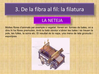 3. De la fibra al fil: la filatura
                                  LA NETEJA
Moltes fibres d’animals per exemple o vegetal. Venen en formes de bales, on a
dins hi ha fibres premudes. Amb la batà obridor s’obren les bales i es treuen la
pols, les fulles, la sorra etc. El resultat és la napa, una mena de tela gruixuda i
esponjosa.
 