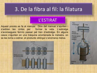 3. De la fibra al fil: la filatura
                                  L’ESTIRAT
Aquest procés es fa al manuar. Dins del manuar s’ajunten i
s’estiren les cintes per           formar la veta. L’estiratge
s’aconsegueix fent-lo passar pel tren d’estiratge. En alguns
casos s’ajunten en una màquina anomenada la metxera, on
se les torna a estirar, el producte obtingut s’anomena metxa.
 