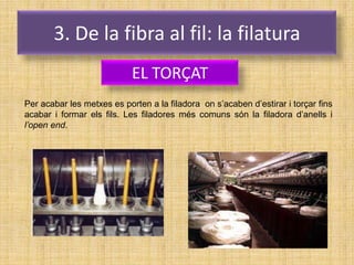 3. De la fibra al fil: la filatura
                            EL TORÇAT
Per acabar les metxes es porten a la filadora on s’acaben d’estirar i torçar fins
acabar i formar els fils. Les filadores més comuns són la filadora d’anells i
l’open end.
 
