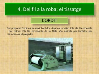 4. Del fil a la roba: el tissatge
                                  L’ORDIT
Per preparar l’ordit es fa servir l’ordidor. Aquí es recullen tots els fils ordenats
i per colors. Els fils provinents de la fileta són estirats per l’ordidor per
col·locar-los al plegador.
 