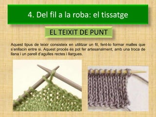4. Del fil a la roba: el tissatge
                       EL TEIXIT DE PUNT
Aquest tipus de teixir consisteix en utilitzar un fil, fent-lo formar malles que
s’enllacin entre si. Aquest procés és pot fer artesanalment, amb una troca de
llana i un parell d’agulles rectes i llargues.
 