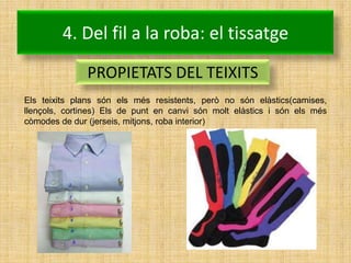 4. Del fil a la roba: el tissatge
               PROPIETATS DEL TEIXITS
Els teixits plans són els més resistents, però no són elàstics(camises,
llençols, cortines) Els de punt en canvi són molt elàstics i són els més
còmodes de dur (jerseis, mitjons, roba interior)
 
