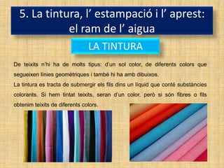 5. La tintura, l’ estampació i l’ aprest:
             el ram de l’ aigua
                               LA TINTURA
De teixits n’hi ha de molts tipus: d’un sol color, de diferents colors que
segueixen línies geomètriques i també hi ha amb dibuixos.
La tintura es tracta de submergir els fils dins un líquid que conté substàncies
colorants. Si hem tintat teixits, seran d’un color, però si són fibres o fils
obtenim teixits de diferents colors.
 