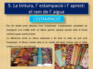 5. La tintura, l’ estampació i l’ aprest:
            el ram de l’ aigua
                            L’ESTAMPACIÓ
Per fer teixits amb dibuixos hem d’estampar. L’estampació consisteix en
impregnar una motlle amb un dibuix gravat, perquè aquest amb el líquid
colorant quedi sobre el teixit.
La diferència entre un dibuix estampat o fet amb un teler es què amb
l’estampat, el dibuix només està a un costat del teixit mentre que a l’altra
costat no hi és o es nota poc.
 