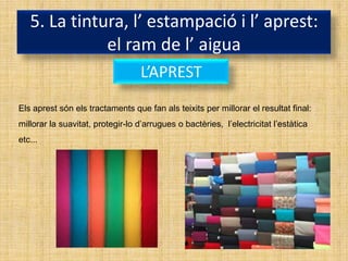 5. La tintura, l’ estampació i l’ aprest:
              el ram de l’ aigua
                                   L’APREST
Els aprest són els tractaments que fan als teixits per millorar el resultat final:
millorar la suavitat, protegir-lo d’arrugues o bactèries, l’electricitat l’estàtica
etc...
 