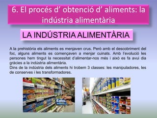 6. El procés d’ obtenció d’ aliments: la
          indústria alimentària
       LA INDÚSTRIA ALIMENTÀRIA
A la prehistòria els aliments es menjaven crus. Però amb el descobriment     del
foc, alguns aliments es començaven a menjar cuinats. Amb l’evolució          les
persones hem tingut la necessitat d’alimentar-nos més i això es fa avui      dia
gràcies a la indústria alimentària.
Dins de la indústria dels aliments hi trobem 3 classes: les manipuladores,   les
de conserves i les transformadores.
 