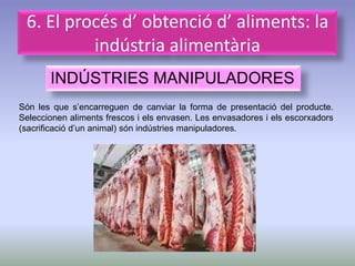 6. El procés d’ obtenció d’ aliments: la
          indústria alimentària
       INDÚSTRIES MANIPULADORES
Són les que s’encarreguen de canviar la forma de presentació del producte.
Seleccionen aliments frescos i els envasen. Les envasadores i els escorxadors
(sacrificació d’un animal) són indústries manipuladores.
 