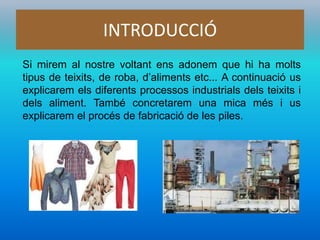 INTRODUCCIÓ
Si mirem al nostre voltant ens adonem que hi ha molts
tipus de teixits, de roba, d’aliments etc... A continuació us
explicarem els diferents processos industrials dels teixits i
dels aliment. També concretarem una mica més i us
explicarem el procés de fabricació de les piles.
 