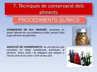 7. Tècniques de conservació dels
                  aliments
          PROCEDIMENTS QUÍMICS
CONSERVES EN OLI/ VINAGRE: consisteix en
posar l’aliment en una substància àcida, perquè l’àcid
pugui eliminar els gèrmens.



ADDICCIÓ DE CONSERVANTS: és una tècnica que
consisteix en afegir substàncies químiques al
aliments. Tenen codis i és obligatori que estiguin a
l’envàs amb el seu nom o amb el seu codi.
 