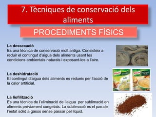 7. Tècniques de conservació dels
                    aliments
               PROCEDIMENTS FÍSICS
La dessecació
Es una tècnica de conservació molt antiga. Consisteix a
reduir el contingut d’aigua dels aliments usant les
condicions ambientals naturals i exposant-los a l’aire.


La deshidratació
El contingut d’aigua dels aliments es redueix per l’acció de
la calor artificial.


La liofilització
Es una tècnica de l’eliminació de l’aigua per sublimació en
aliments prèviament congelats. La sublimació es el pas de
l’estat sòlid a gasos sense passar pel líquid.
 