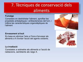 7. Tècniques de conservació dels
                   aliments
Fumatge
Consisteix en deshidratar l’aliment, aprofitar les
propietats antisèptiques i antibacterianes del fum, i
millora les característiques organolèptiques de
l’aliment


Envasament al buit
Es basa en eliminar l’aire a l’hora d’envasar els
aliments a fi d’evitar l’acció del agents oxidants.


La irradiació
Consisteix a sotmetre els aliments a l’acció de
radiacions, semblants als raigs X.
 