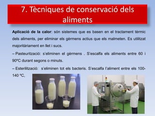 7. Tècniques de conservació dels
                 aliments
Aplicació de la calor: són sistemes que es basen en el tractament tèrmic
dels aliments, per eliminar els gèrmens actius que els malmeten. Es utilitzat
majoritàriament en llet i sucs.

– Pasteurització: s’eliminen el gèrmens . S’escalfa els aliments entre 60 i
90ºC durant segons o minuts.

– Esterilització: s’eliminen tot els bacteris. S’escalfa l’aliment entre els 100-
140 ºC,
 