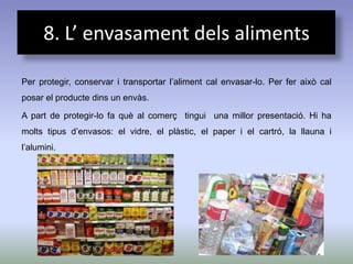 8. L’ envasament dels aliments

Per protegir, conservar i transportar l’aliment cal envasar-lo. Per fer això cal
posar el producte dins un envàs.

A part de protegir-lo fa què al comerç tingui una millor presentació. Hi ha
molts tipus d’envasos: el vidre, el plàstic, el paper i el cartró, la llauna i
l’alumini.
 
