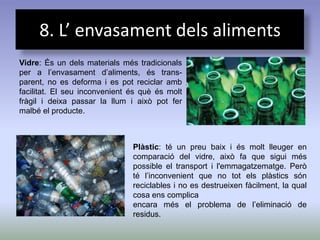 8. L’ envasament dels aliments
Vidre: És un dels materials més tradicionals
per a l’envasament d’aliments, és trans-
parent, no es deforma i es pot reciclar amb
facilitat. El seu inconvenient és què és molt
fràgil i deixa passar la llum i això pot fer
malbé el producte.



                               Plàstic: té un preu baix i és molt lleuger en
                               comparació del vidre, això fa que sigui més
                               possible el transport i l'emmagatzematge. Però
                               té l’inconvenient que no tot els plàstics són
                               reciclables i no es destrueixen fàcilment, la qual
                               cosa ens complica
                               encara més el problema de l’eliminació de
                               residus.
 