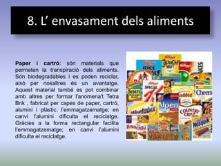 8. L’ envasament dels aliments

Paper i cartró: són materials que
permeten la transpiració dels aliments.
Són biodegradables i es poden reciclar,
això per nosaltres és un avantatge.
Aquest material també es pot combinar
amb altres per formar l'anomena't Tetra
Brik , fabricat per capes de paper, cartró,
alumini i plàstic. l’emmagatzematge; en
canvi l’alumini dificulta el reciclatge.
Gràcies a la forma rectangular facilita
l’emmagatzematge; en canvi l’alumini
dificulta el reciclatge.
 