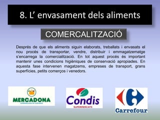 8. L’ envasament dels aliments
               COMERCALITZACIÓ
Després de que els aliments siguin elaborats, treballats i envasats el
nou procés de transportar, vendre, distribuir i emmagatzematge
s’encarrega la comercialització. En tot aquest procés és important
mantenir unes condicions higièniques de conservació apropiades. En
aquesta fase intervenen magatzems, empreses de transport, grans
superfícies, petits comerços i venedors.
 
