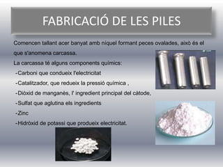 FABRICACIÓ DE LES PILES
Comencen tallant acer banyat amb níquel formant peces ovalades, això és el
que s'anomena carcassa.
La carcassa té alguns components químics:
-Carboni que condueix l'electricitat
-Catalitzador, que redueix la pressió química ,
-Diòxid de manganès, l' ingredient principal del càtode,
-Sulfat que aglutina els ingredients
-Zinc
-Hidròxid de potassi que produeix electricitat.
 