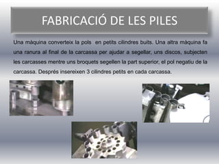 FABRICACIÓ DE LES PILES
Una màquina converteix la pols en petits cilindres buits. Una altra màquina fa
una ranura al final de la carcassa per ajudar a segellar, uns discos, subjecten
les carcasses mentre uns broquets segellen la part superior, el pol negatiu de la
carcassa. Després insereixen 3 cilindres petits en cada carcassa.
 