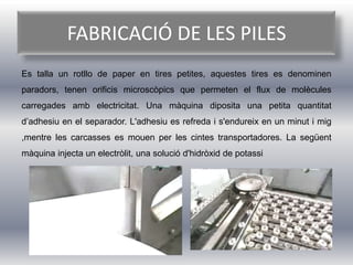 FABRICACIÓ DE LES PILES
Es talla un rotllo de paper en tires petites, aquestes tires es denominen
paradors, tenen orificis microscòpics que permeten el flux de molècules
carregades amb electricitat. Una màquina diposita una petita quantitat
d’adhesiu en el separador. L'adhesiu es refreda i s'endureix en un minut i mig
,mentre les carcasses es mouen per les cintes transportadores. La següent
màquina injecta un electròlit, una solució d'hidròxid de potassi
 