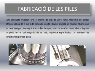 FABRICACIÓ DE LES PILES
    Els broquets injecten uns 4 grams de gel de zinc. Una màquina de soldar
afegeix claus de 4 cm a la tapa de la pila, d'aquí s'agafa el corrent abans que
es descarregui, la màquina expulsa la tapa quan ha acabat i una altra màquina
la posa en el pol negatiu de la pila, aquesta tapa inclou un element de
fonamental per les piles


.
 